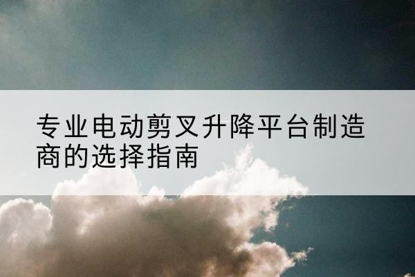 根河电动剪叉升降平台厂家-专业电动剪叉升降平台制造商的选择指南
