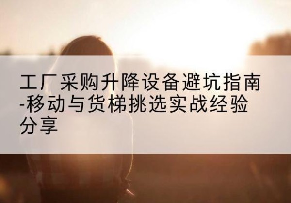 根河移动式升降机怎么选-工厂采购升降设备避坑指南-移动与货梯挑选实战经验分享