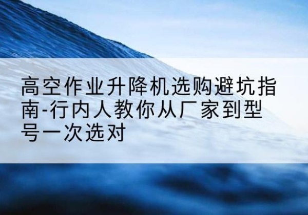 根河升降平台厂家-高空作业升降机选购避坑指南-行内人教你从厂家到型号一次选对