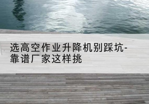 根河剪叉式升降机厂家-选高空作业升降机别踩坑-靠谱厂家这样挑