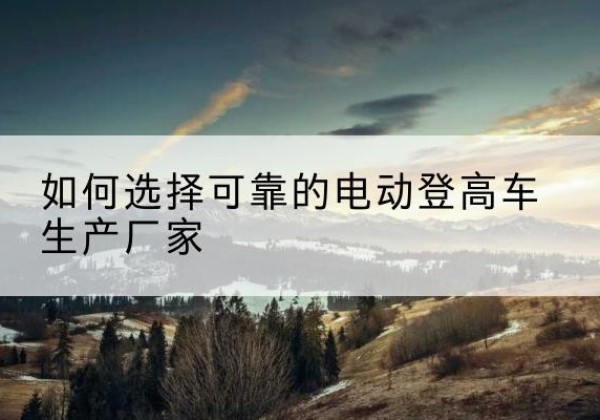 根河电动登高车厂家-如何选择可靠的电动登高车生产厂家