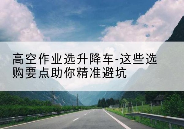 根河升降车厂家-高空作业选升降车-这些选购要点助你*避坑