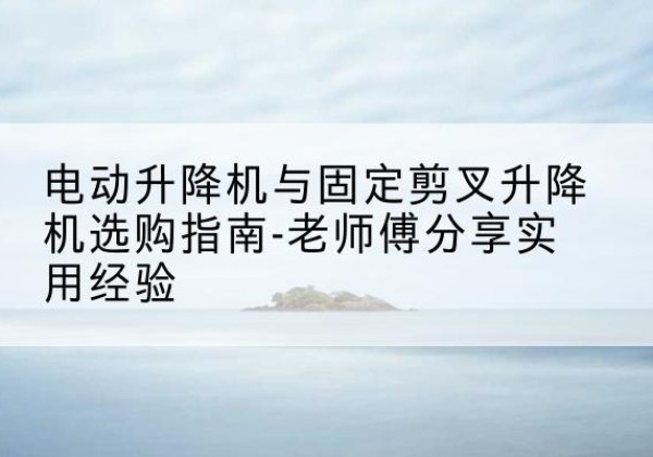 根河电动升降机怎么选-电动升降机与固定剪叉升降机选购指南-老师傅分享实用经验