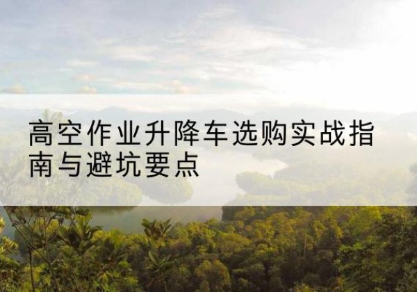 根河升降车怎么选-高空作业升降车选购实战指南与避坑要点