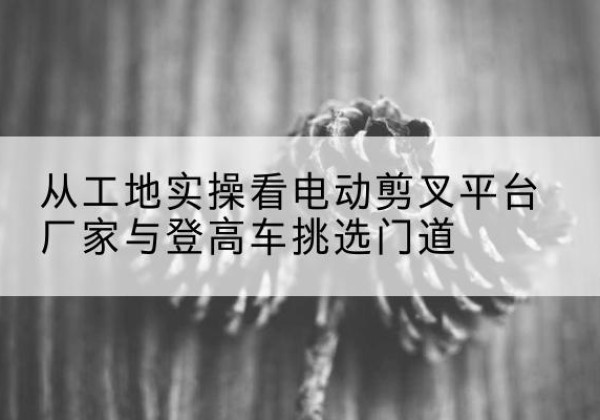 根河电动剪叉升降平台厂家-从工地实操看电动剪叉平台厂家与登高车挑选门道
