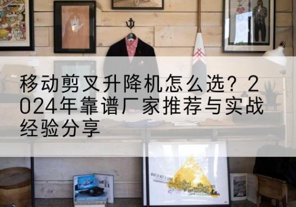 根河升降平台厂家推荐-移动剪叉升降机怎么选？2024年靠谱厂家推荐与实战经验分享