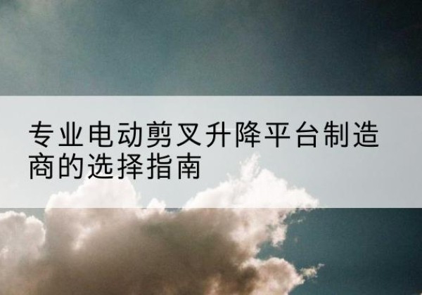 根河电动剪叉升降平台厂家-专业电动剪叉升降平台制造商的选择指南